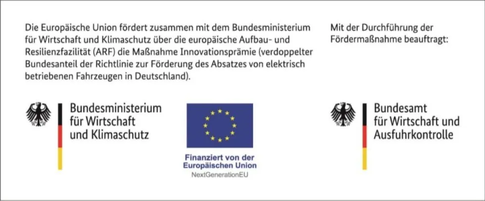 Förderhinweis: Die Europäische Union fördert zusammen mit dem Bundesministerium für Wirtschaft und Klimaschutz über die europäische Aufbau- und Resilienzfazilität (ARF) die Maßnahme Innovationsprämie (verdoppelter Bundesanteil der Richtlinie zur Förderung des Absatzes von elektrisch betriebenen Fahrzeugen in Deutschland). Mit der Durchführung der Fördermaßnahme beauftragt: Bundesamt für Wirtschaft und Ausfuhrkontrolle. Mit den Logos des Bundesministeriums für Wirtschaft und Klimaschutz, der Europäischen Union („Finanziert von der Europäischen Union – NextGenerationEU“) und des Bundesamts für Wirtschaft und Ausfuhrkontrolle.